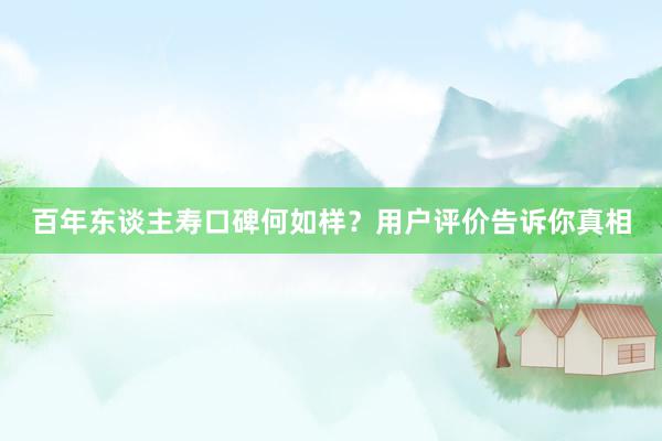 百年东谈主寿口碑何如样？用户评价告诉你真相