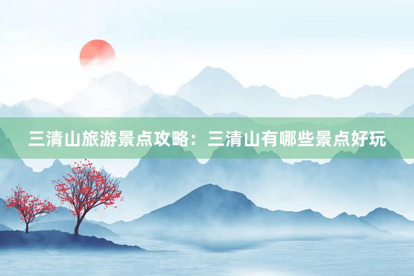 三清山旅游景点攻略：三清山有哪些景点好玩