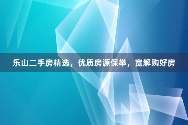 乐山二手房精选，优质房源保举，宽解购好房