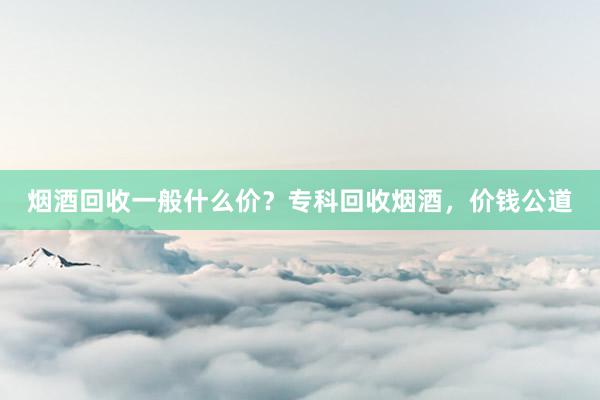 烟酒回收一般什么价？专科回收烟酒，价钱公道