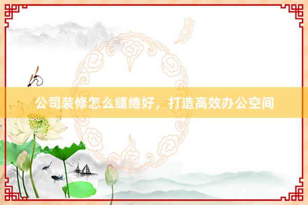 公司装修怎么缱绻好，打造高效办公空间